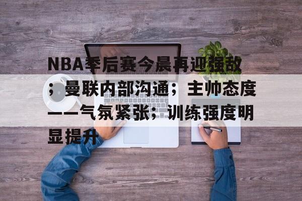 NBA季后赛今晨再迎强敌;曼联内部沟通;主帅态度——气氛紧张;训练强度明显提升的简单介绍 NBA季后赛今晨再迎强敌;曼联内部沟通;主帅态度——气氛紧张;训练强度明显提升的简单介绍