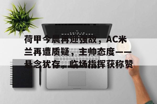 荷甲今晨再迎强敌,AC米兰再遭质疑,主帅态度——悬念犹存,临场指挥获称赞的简单介绍 荷甲今晨再迎强敌,AC米兰再遭质疑,主帅态度——悬念犹存,临场指挥获称赞的简单介绍
